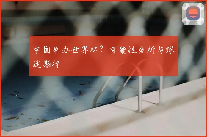 中国举办世界杯？可能性分析与球迷期待