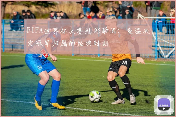 FIFA世界杯决赛精彩瞬间：重温决定冠军归属的经典时刻