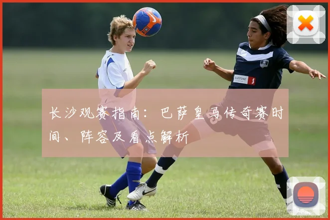 长沙观赛指南：巴萨皇马传奇赛时间、阵容及看点解析