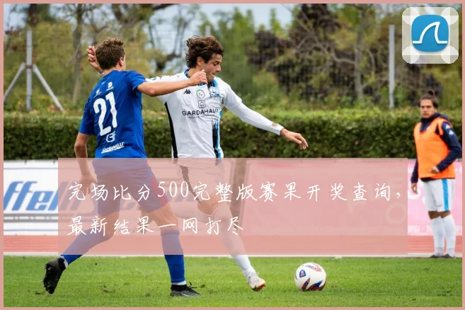 完场比分500完整版赛果开奖查询，最新结果一网打尽