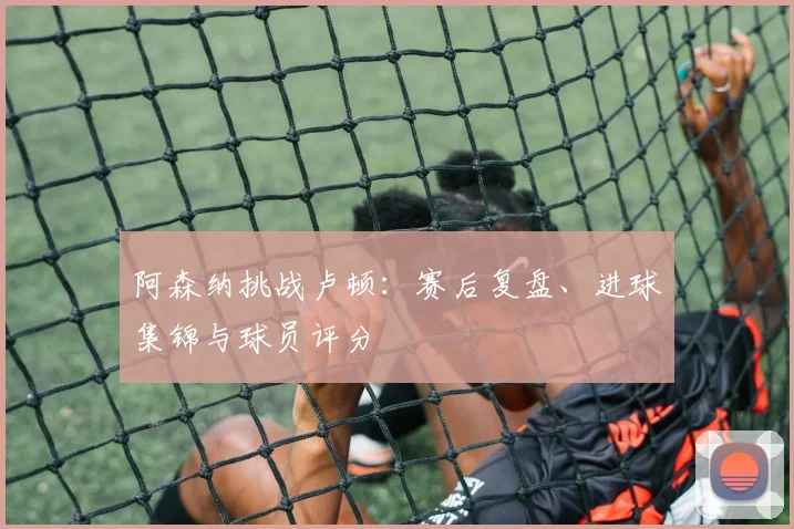 阿森纳挑战卢顿:赛后复盘、进球集锦与球员评分