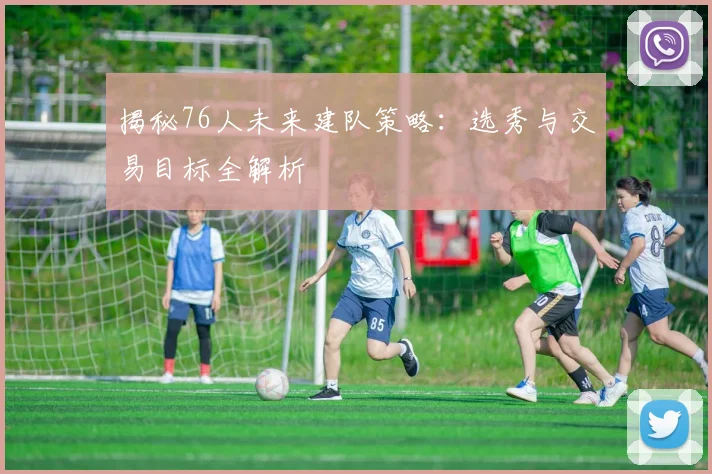 揭秘76人未来建队策略：选秀与交易目标全解析