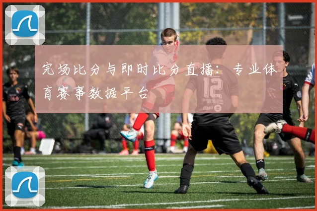 完场比分与即时比分直播:专业体育赛事数据平台