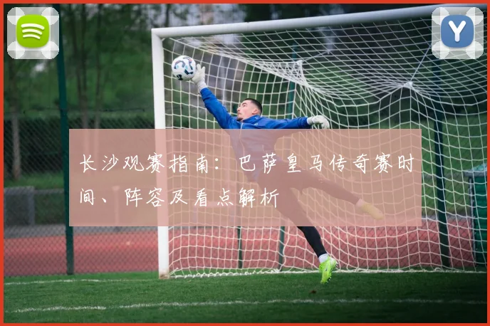 长沙观赛指南：巴萨皇马传奇赛时间、阵容及看点解析