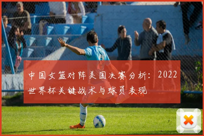 中国女篮对阵美国决赛分析：2022世界杯关键战术与球员表现