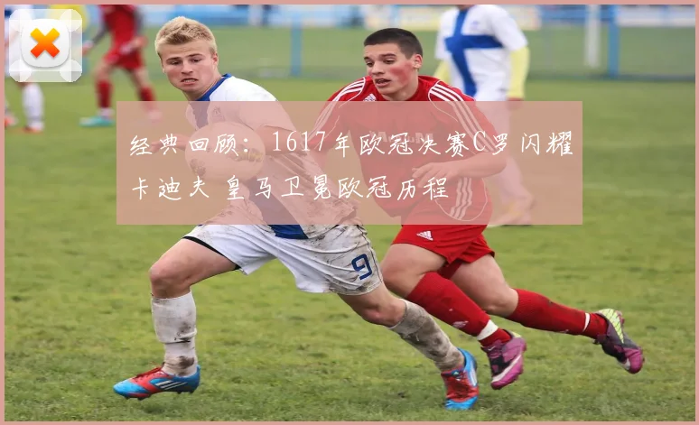 经典回顾：1617年欧冠决赛C罗闪耀卡迪夫 皇马卫冕欧冠历程
