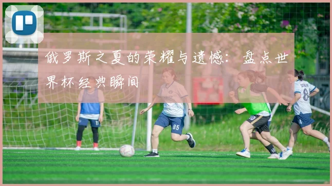 俄罗斯之夏的荣耀与遗憾:盘点世界杯经典瞬间