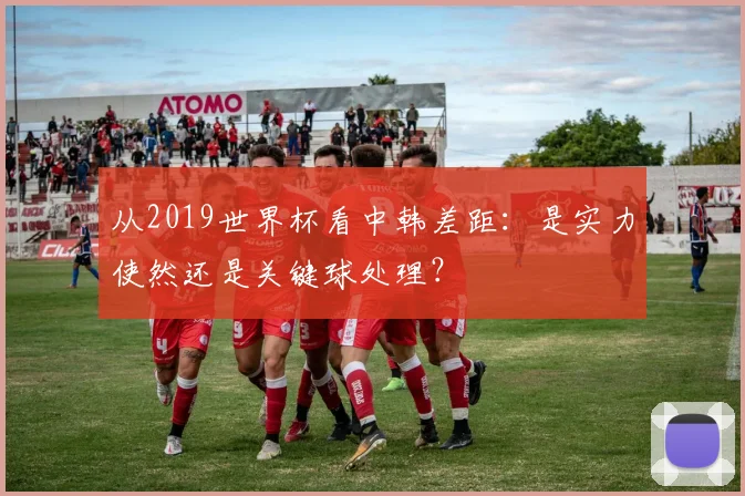 从2019世界杯看中韩差距:是实力使然还是关键球处理?