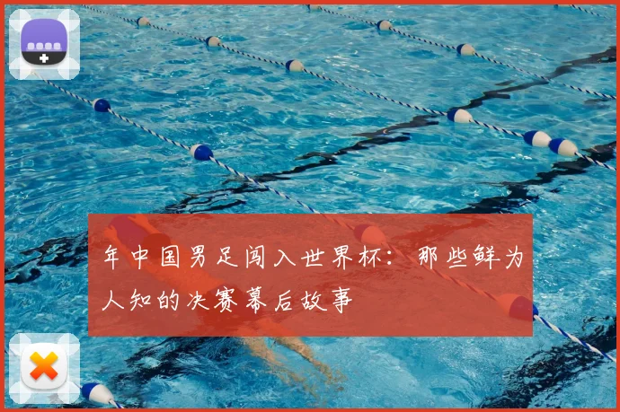 年中国男足闯入世界杯:那些鲜为人知的决赛幕后故事