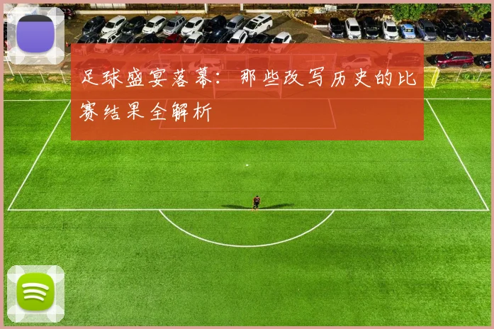 足球盛宴落幕：那些改写历史的比赛结果全解析