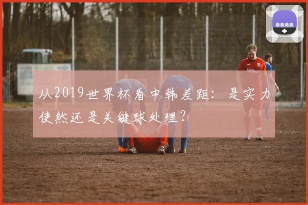 从2019世界杯看中韩差距:是实力使然还是关键球处理?