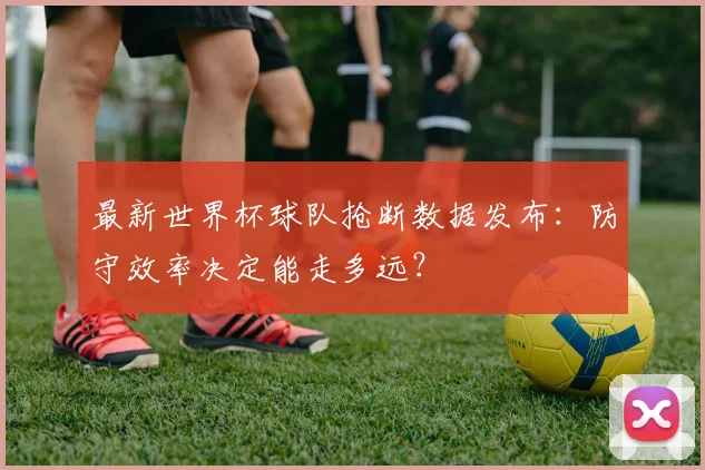 最新世界杯球队抢断数据发布：防守效率决定能走多远？