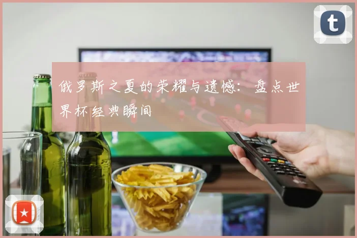 俄罗斯之夏的荣耀与遗憾:盘点世界杯经典瞬间